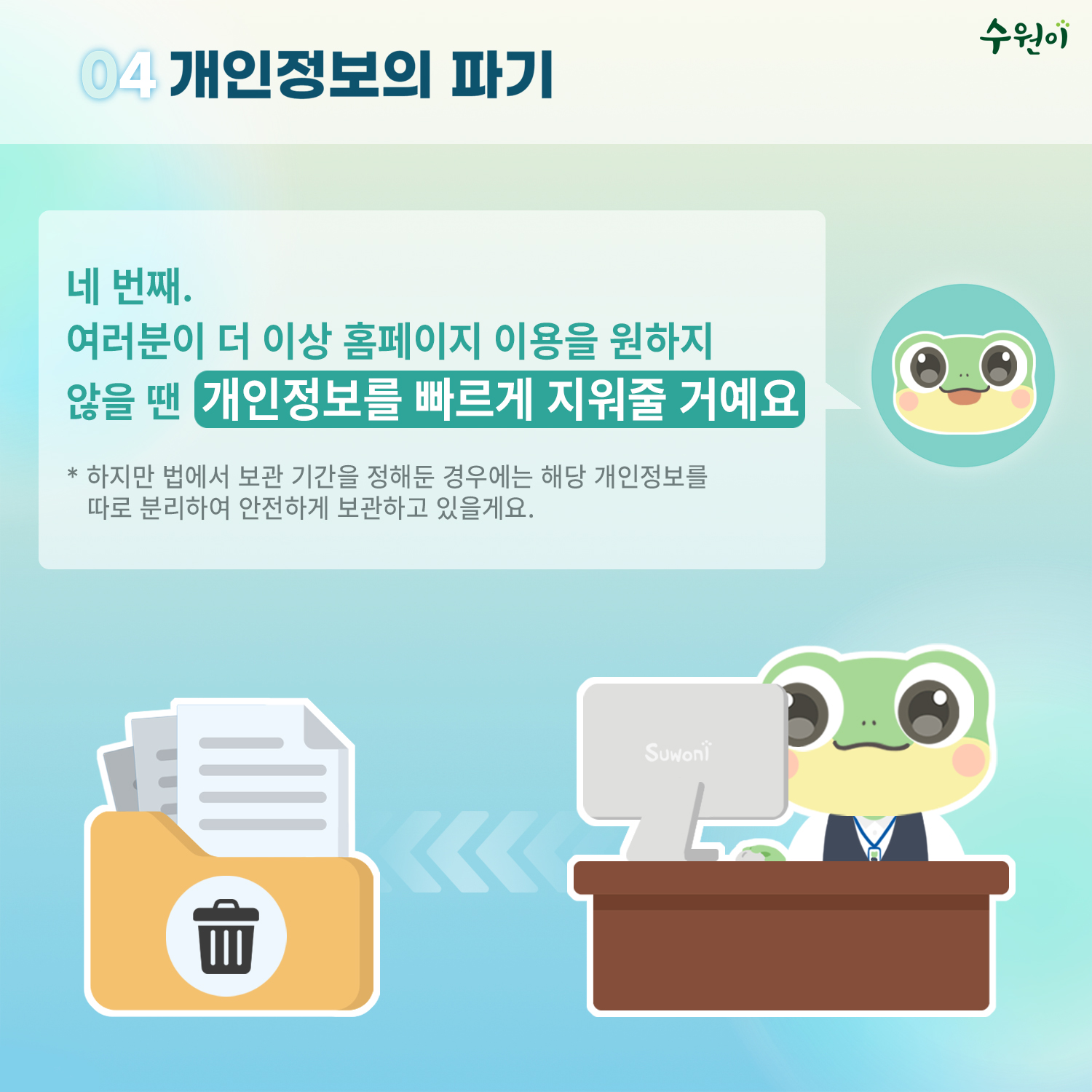 04 개인정보의 파기 / 네 번째, 여러분이 더 이상 홈페이지 이용을 원하지 않을 땐 개인정보를 빠르게 지워줄 거예요 / * 하지만 법에서 보관 기간을 정해둔 경우에는 해당 개인정보를 따로 분리하여 안전하게 보관하고 있을게요.